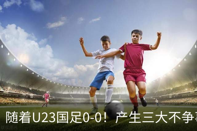 随着U23国足0-0！产生三大不争事实！不是李昊，最大功臣是他